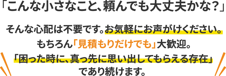 「こんな小さなこと、頼んでも大丈夫かな？」 そんな心配は不要です。お気軽にお声がけください。もちろん「見積もりだけでも」大歓迎。 「困った時に、真っ先に思い出してもらえる存在」であり続けます。
