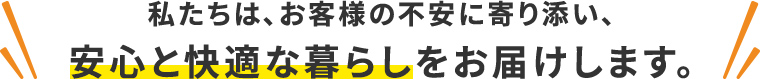 私たちは、お客様の不安に寄り添い、安心と快適な暮らしをお届けします。