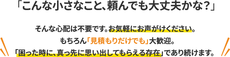 「こんな小さなこと、頼んでも大丈夫かな？」 そんな心配は不要です。お気軽にお声がけください。もちろん「見積もりだけでも」大歓迎。 「困った時に、真っ先に思い出してもらえる存在」であり続けます。
