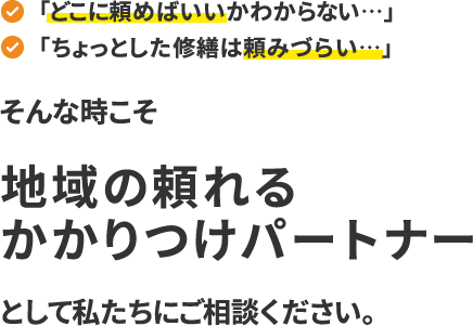 「どこに頼めばいいかわからない…」「ちょっとした修繕は頼みづらい…」そんな時こそ、“地域の頼れるかかりつけパートナー”として私たちにご相談ください。